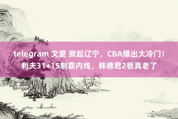 telegram 文爱 掀起辽宁，CBA爆出大冷门！利夫31+15制霸内线，韩德君2板真老了