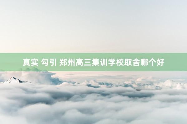 真实 勾引 郑州高三集训学校取舍哪个好