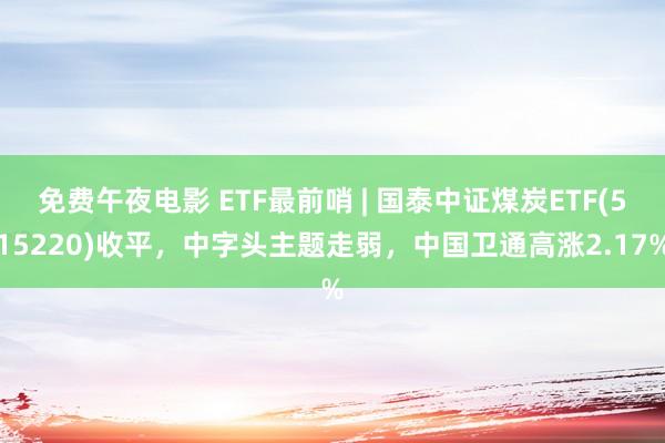免费午夜电影 ETF最前哨 | 国泰中证煤炭ETF(515220)收平，中字头主题走弱，中国卫通高涨2.17%