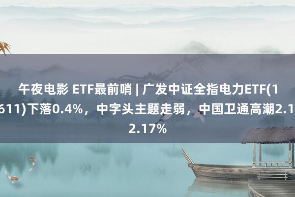 午夜电影 ETF最前哨 | 广发中证全指电力ETF(159611)下落0.4%，中字头主题走弱，中国卫通高潮2.17%