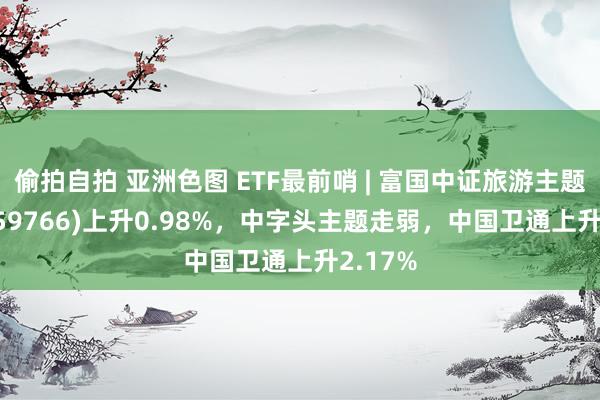 偷拍自拍 亚洲色图 ETF最前哨 | 富国中证旅游主题ETF(159766)上升0.98%，中字头主题走弱，中国卫通上升2.17%