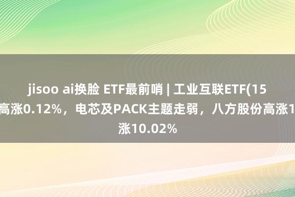 jisoo ai换脸 ETF最前哨 | 工业互联ETF(159778)高涨0.12%，电芯及PACK主题走弱，八方股份高涨10.02%