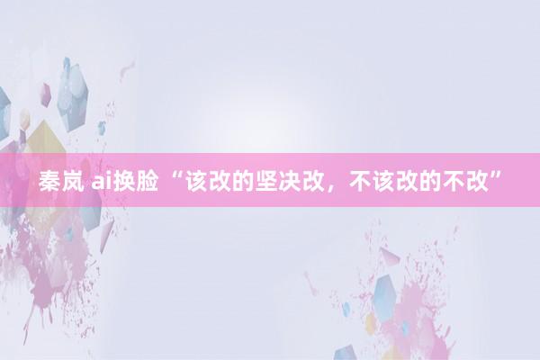 秦岚 ai换脸 “该改的坚决改，不该改的不改”