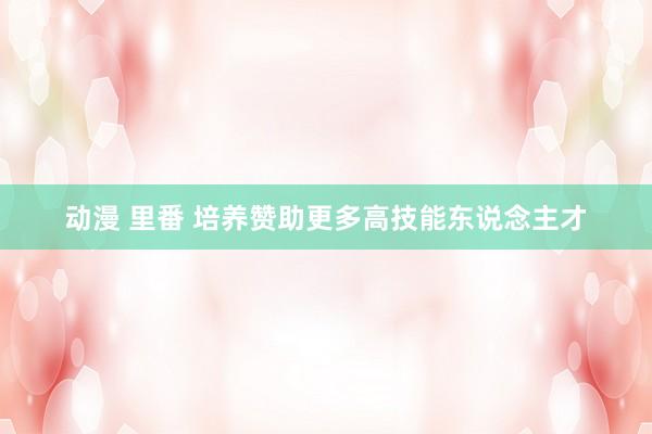 动漫 里番 培养赞助更多高技能东说念主才