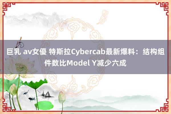 巨乳 av女優 特斯拉Cybercab最新爆料：结构组件数比Model Y减少六成