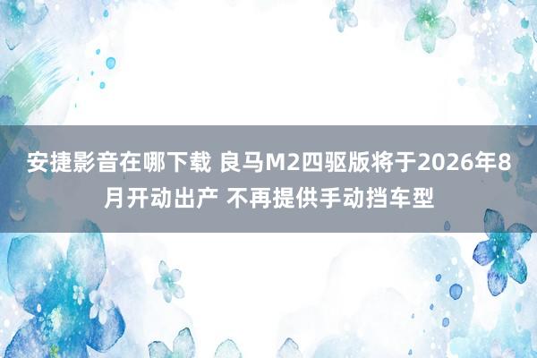安捷影音在哪下载 良马M2四驱版将于2026年8月开动出产 不再提供手动挡车型