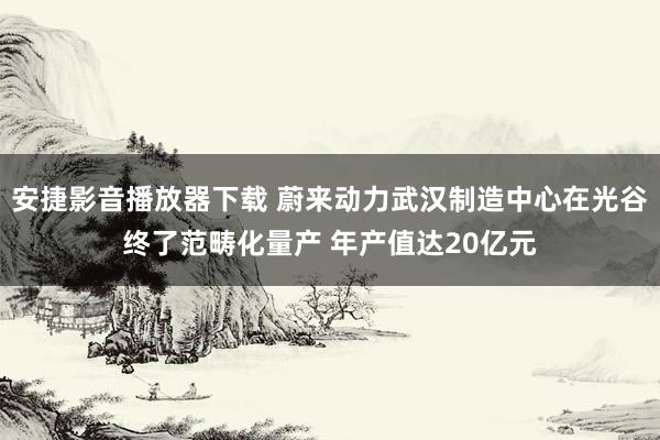 安捷影音播放器下载 蔚来动力武汉制造中心在光谷终了范畴化量产 年产值达20亿元