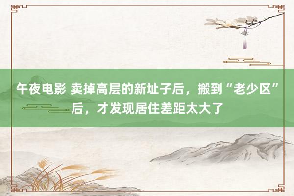 午夜电影 卖掉高层的新址子后，搬到“老少区”后，才发现居住差距太大了