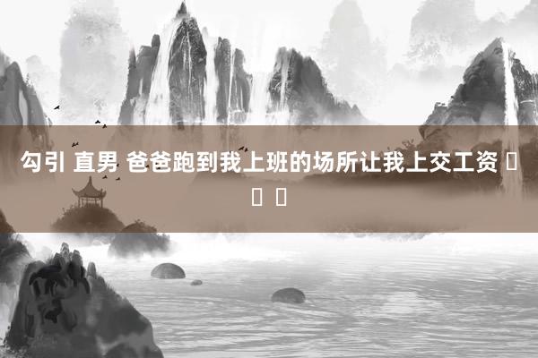 勾引 直男 爸爸跑到我上班的场所让我上交工资 ​​​