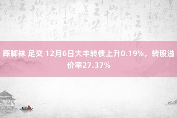 踩脚袜 足交 12月6日大丰转债上升0.19%，转股溢价率27.37%