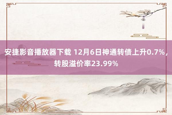 安捷影音播放器下载 12月6日神通转债上升0.7%，转股溢价率23.99%