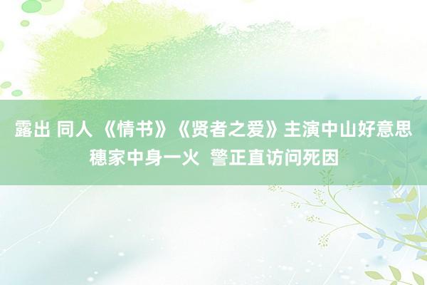 露出 同人 《情书》《贤者之爱》主演中山好意思穗家中身一火  警正直访问死因