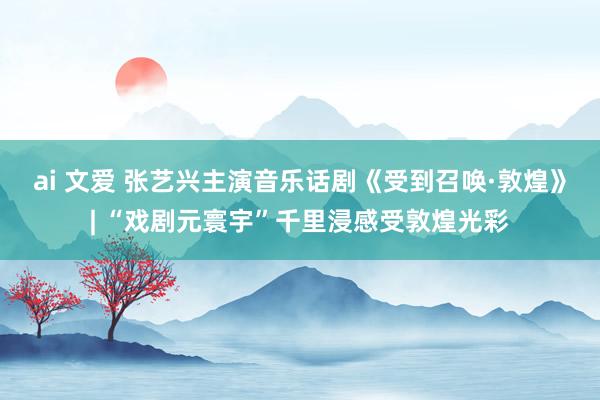 ai 文爱 张艺兴主演音乐话剧《受到召唤·敦煌》| “戏剧元寰宇”千里浸感受敦煌光彩