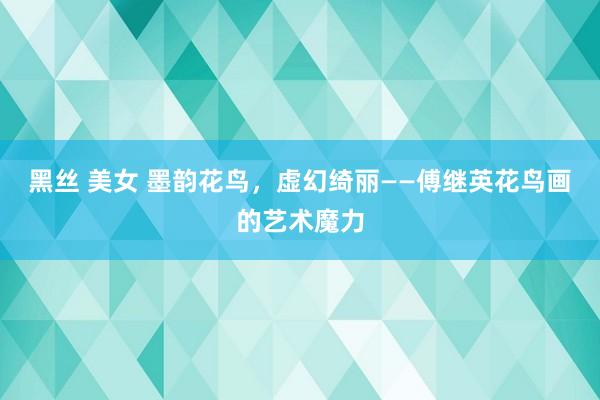 黑丝 美女 墨韵花鸟，虚幻绮丽——傅继英花鸟画的艺术魔力