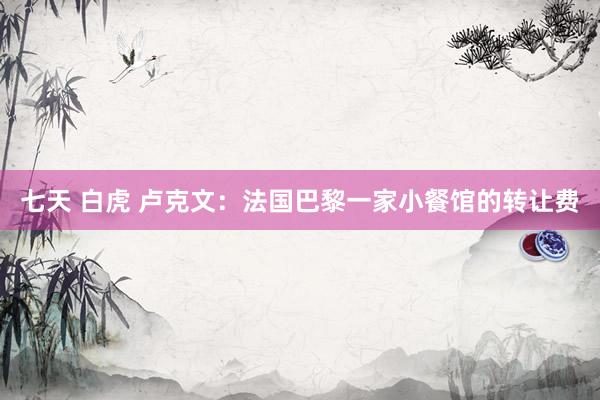 七天 白虎 卢克文：法国巴黎一家小餐馆的转让费