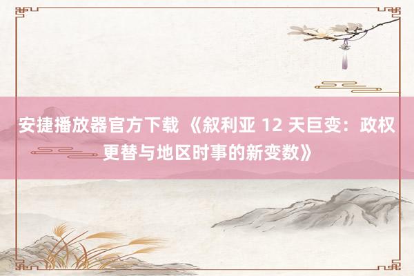 安捷播放器官方下载 《叙利亚 12 天巨变：政权更替与地区时事的新变数》
