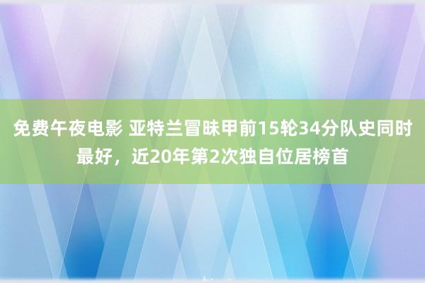 免费午夜电影 亚特兰冒昧甲前15轮34分队史同时最好，近20年第2次独自位居榜首