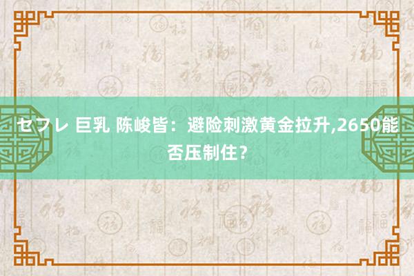 セフレ 巨乳 陈峻皆：避险刺激黄金拉升,2650能否压制住？