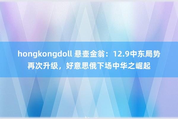 hongkongdoll 悬壶金翁：12.9中东局势再次升级，好意思俄下场中华之崛起