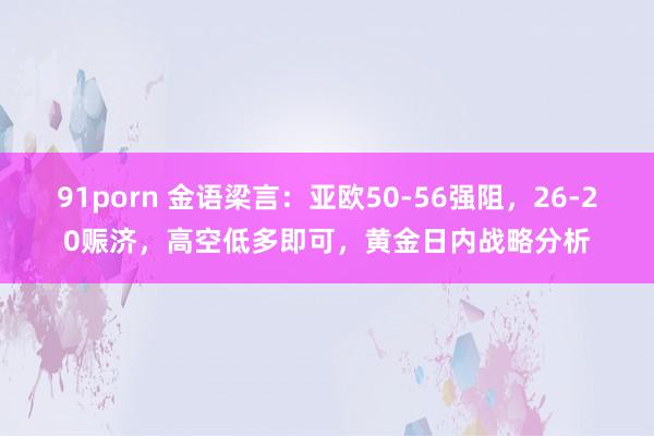 91porn 金语梁言：亚欧50-56强阻，26-20赈济，高空低多即可，黄金日内战略分析