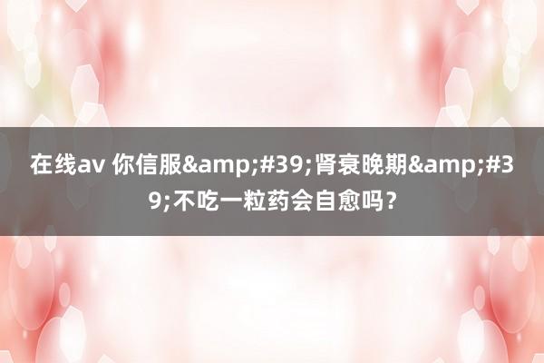 在线av 你信服&#39;肾衰晚期&#39;不吃一粒药会自愈吗？