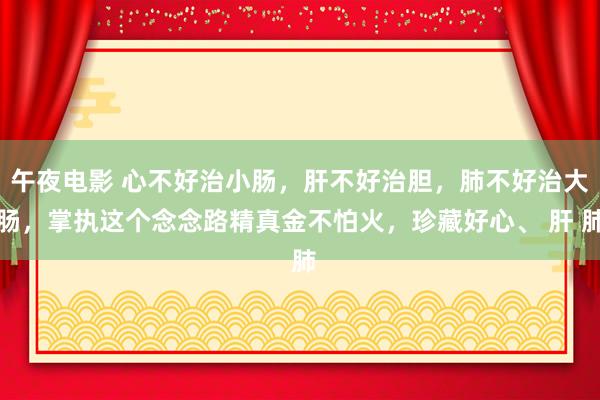 午夜电影 心不好治小肠，肝不好治胆，肺不好治大肠，掌执这个念念路精真金不怕火，珍藏好心、 肝 肺