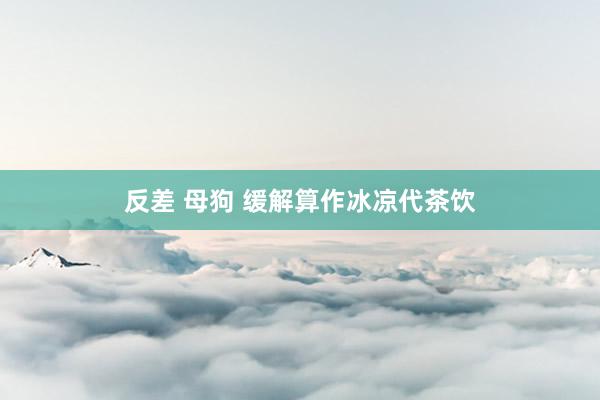 反差 母狗 缓解算作冰凉代茶饮