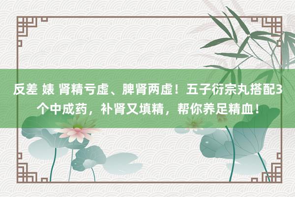 反差 婊 肾精亏虚、脾肾两虚！五子衍宗丸搭配3个中成药，补肾又填精，帮你养足精血！