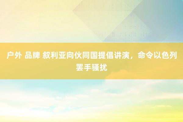 户外 品牌 叙利亚向伙同国提倡讲演，命令以色列罢手骚扰