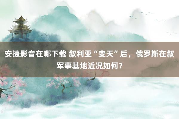 安捷影音在哪下载 叙利亚“变天”后，俄罗斯在叙军事基地近况如何？