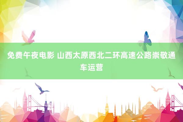 免费午夜电影 山西太原西北二环高速公路崇敬通车运营