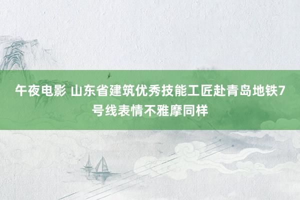 午夜电影 山东省建筑优秀技能工匠赴青岛地铁7号线表情不雅摩同样