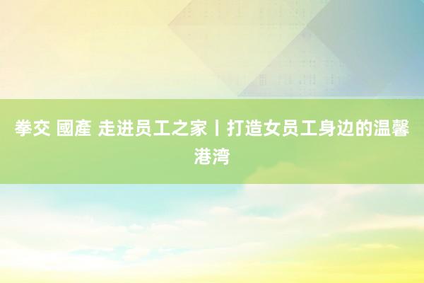 拳交 國產 走进员工之家丨打造女员工身边的温馨港湾