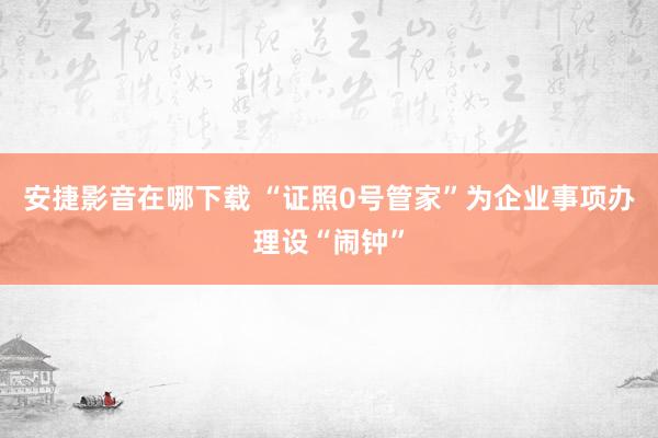 安捷影音在哪下载 “证照0号管家”为企业事项办理设“闹钟”