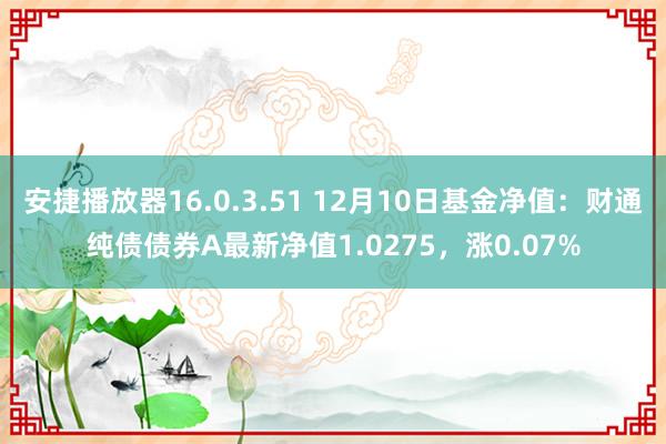 安捷播放器16.0.3.51 12月10日基金净值：财通纯债债券A最新净值1.0275，涨0.07%