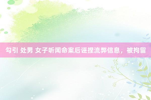 勾引 处男 女子听闻命案后诬捏流弊信息，被拘留
