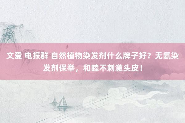 文爱 电报群 自然植物染发剂什么牌子好？无氨染发剂保举，和睦不刺激头皮！