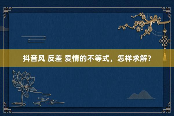 抖音风 反差 爱情的不等式，怎样求解？