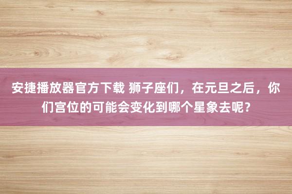 安捷播放器官方下载 狮子座们，在元旦之后，你们宫位的可能会变化到哪个星象去呢？