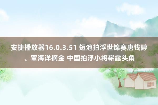 安捷播放器16.0.3.51 短池拍浮世锦赛唐钱婷、覃海洋摘金 中国拍浮小将崭露头角
