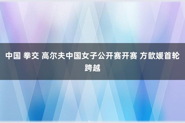 中国 拳交 高尔夫中国女子公开赛开赛 方歆媛首轮跨越