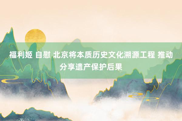福利姬 自慰 北京将本质历史文化溯源工程 推动分享遗产保护后果