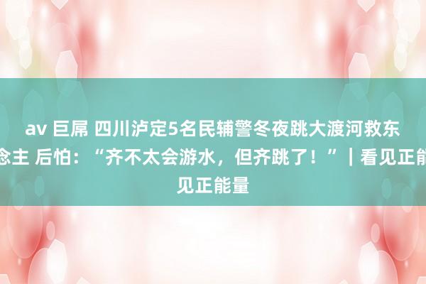 av 巨屌 四川泸定5名民辅警冬夜跳大渡河救东说念主 后怕：“齐不太会游水，但齐跳了！”｜看见正能量