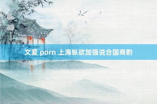 文爱 porn 上海纵欲加强说合国商酌