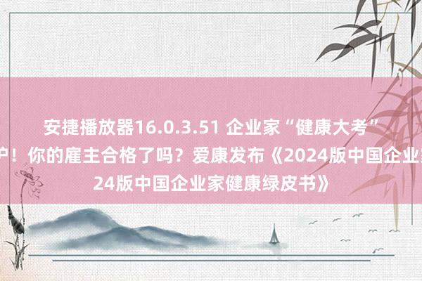 安捷播放器16.0.3.51 企业家“健康大考”年终得益单出炉！你的雇主合格了吗？爱康发布《2024版中国企业家健康绿皮书》