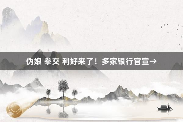 伪娘 拳交 利好来了！多家银行官宣→