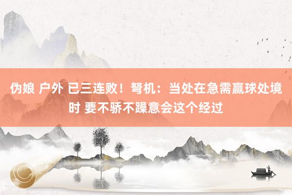 伪娘 户外 已三连败！弩机：当处在急需赢球处境时 要不骄不躁意会这个经过