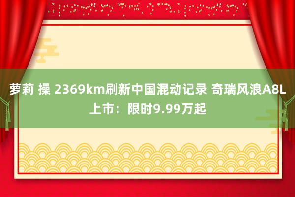 萝莉 操 2369km刷新中国混动记录 奇瑞风浪A8L上市：限时9.99万起