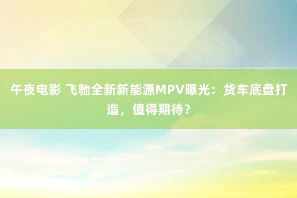 午夜电影 飞驰全新新能源MPV曝光：货车底盘打造，值得期待？