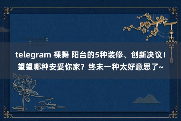 telegram 裸舞 阳台的5种装修、创新决议！望望哪种安妥你家？终末一种太好意思了~